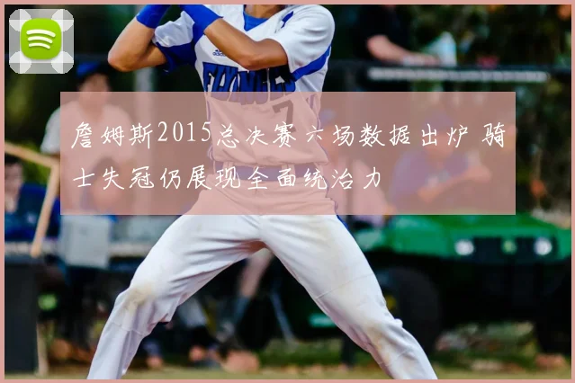 詹姆斯2015总决赛六场数据出炉 骑士失冠仍展现全面统治力