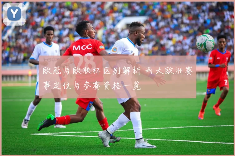 欧冠与欧联杯区别解析 两大欧洲赛事定位与参赛资格一览