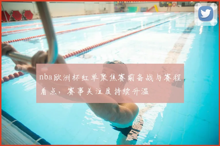 nba欧洲杯红单聚焦赛前备战与赛程看点，赛事关注度持续升温