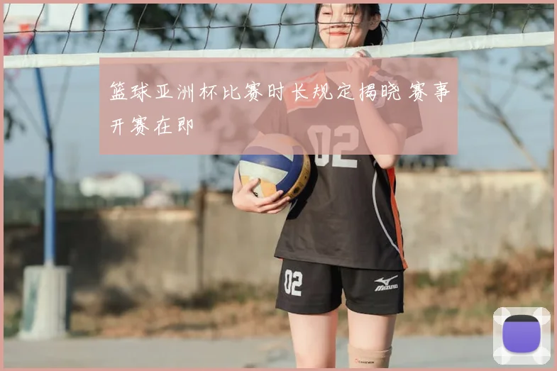 篮球亚洲杯比赛时长规定揭晓 赛事开赛在即