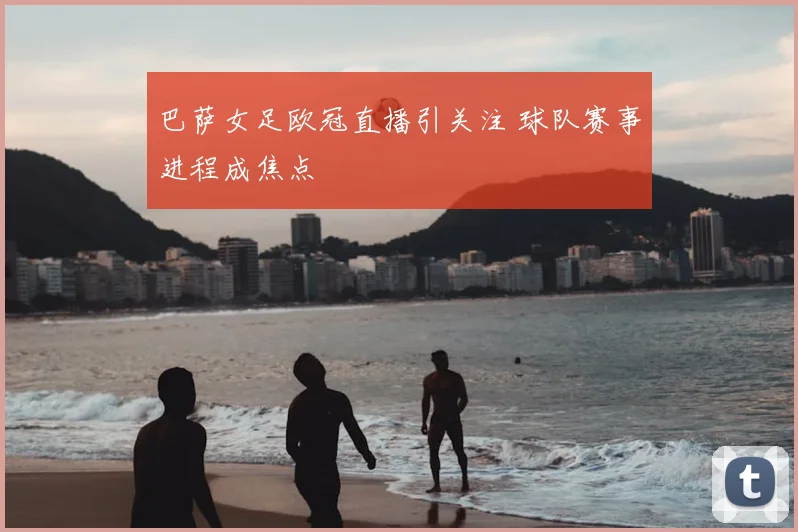 巴萨女足欧冠直播引关注 球队赛事进程成焦点