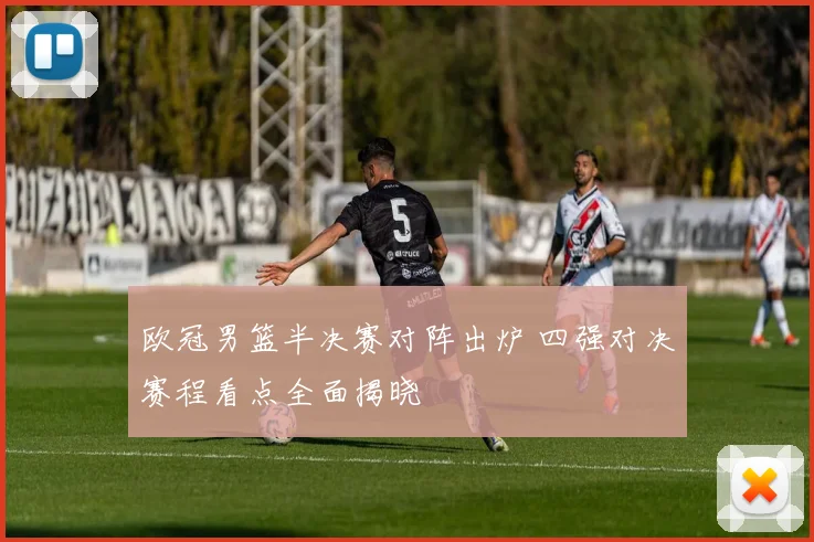欧冠男篮半决赛对阵出炉 四强对决赛程看点全面揭晓