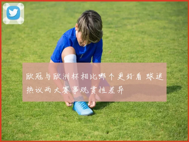欧冠与欧洲杯相比哪个更好看 球迷热议两大赛事观赏性差异