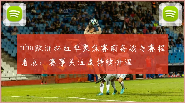 nba欧洲杯红单聚焦赛前备战与赛程看点，赛事关注度持续升温