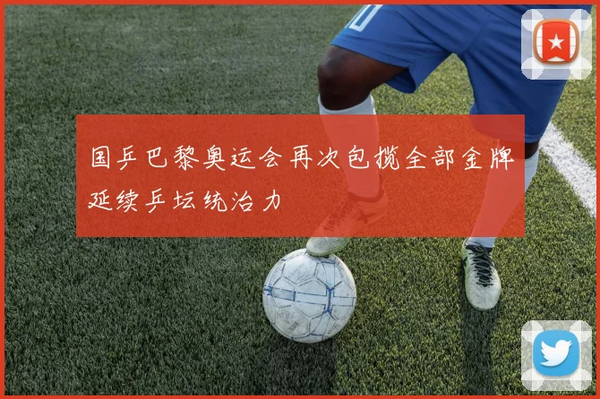 国乒巴黎奥运会再次包揽全部金牌延续乒坛统治力